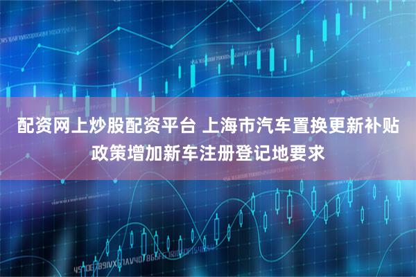 配资网上炒股配资平台 上海市汽车置换更新补贴政策增加新车注册登记地要求