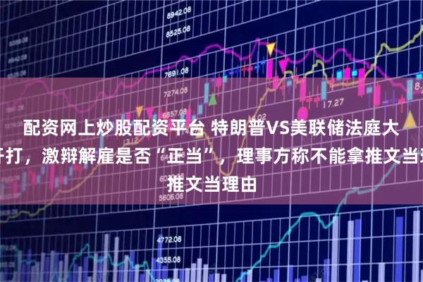 配资网上炒股配资平台 特朗普VS美联储法庭大战开打，激辩解雇是否“正当”，理事方称不能拿推文当理由