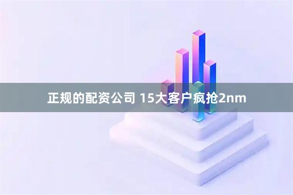 正规的配资公司 15大客户疯抢2nm