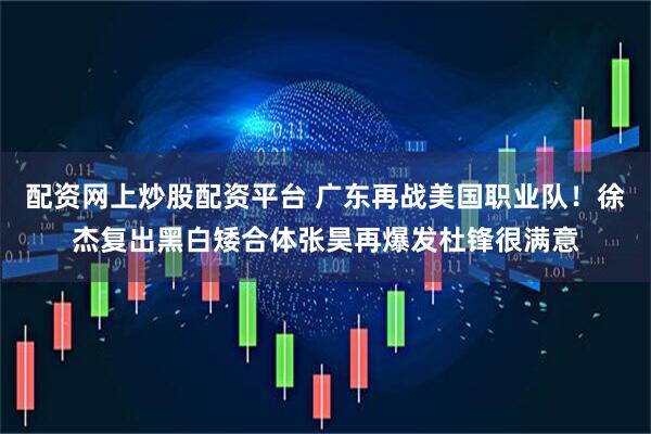 配资网上炒股配资平台 广东再战美国职业队！徐杰复出黑白矮合体张昊再爆发杜锋很满意